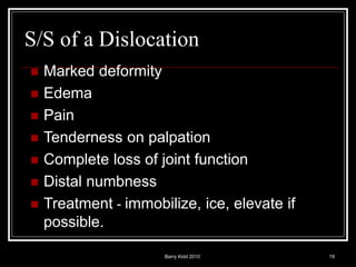 Barry Kidd 2010 19
S/S of a Dislocation
 Marked deformity
 Edema
 Pain
 Tenderness on palpation
 Complete loss of joint function
 Distal numbness
 Treatment - immobilize, ice, elevate if
possible.
 