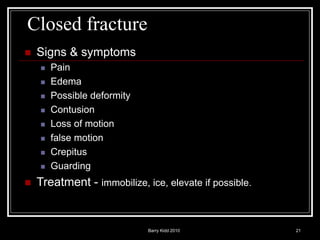 Barry Kidd 2010 21
Closed fracture
 Signs & symptoms
 Pain
 Edema
 Possible deformity
 Contusion
 Loss of motion
 false motion
 Crepitus
 Guarding
 Treatment - immobilize, ice, elevate if possible.
 