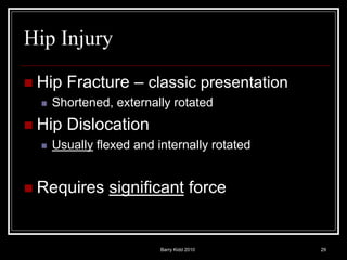 Barry Kidd 2010 29
Hip Injury
 Hip Fracture – classic presentation
 Shortened, externally rotated
 Hip Dislocation
 Usually flexed and internally rotated
 Requires significant force
 