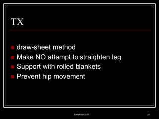 Barry Kidd 2010 30
TX
 draw-sheet method
 Make NO attempt to straighten leg
 Support with rolled blankets
 Prevent hip movement
 