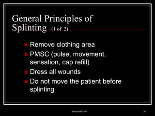Barry Kidd 2010 36
General Principles of
Splinting (1 of 2)
 Remove clothing area
 PMSC (pulse, movement,
sensation, cap refill)
 Dress all wounds
 Do not move the patient before
splinting
 