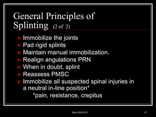 Barry Kidd 2010 37
General Principles of
Splinting (2 of 2)
 Immobilize the joints
 Pad rigid splints
 Maintain manual immobilization.
 Realign angulations PRN
 When in doubt, splint
 Reassess PMSC
 Immobilize all suspected spinal injuries in
a neutral in-line position*
*pain, resistance, crepitus
 