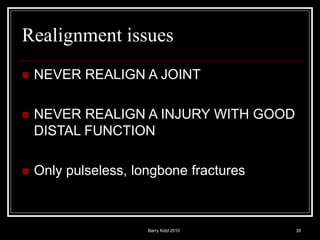 Barry Kidd 2010 39
Realignment issues
 NEVER REALIGN A JOINT
 NEVER REALIGN A INJURY WITH GOOD
DISTAL FUNCTION
 Only pulseless, longbone fractures
 