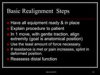 Barry Kidd 2010 40
Basic Realignment Steps
 Have all equipment ready & in place
 Explain procedure to patient
 In 1 move, with gentle traction, align
extremity (goal is anatomical position)
 Use the least amount of force necessary.
 If resistance is met or pain increases, splint in
deformed position.
 Reassess distal function
 