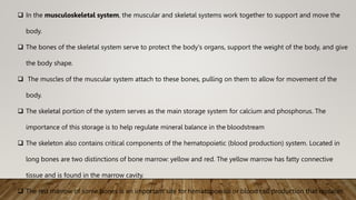  In the musculoskeletal system, the muscular and skeletal systems work together to support and move the
body.
 The bones of the skeletal system serve to protect the body's organs, support the weight of the body, and give
the body shape.
 The muscles of the muscular system attach to these bones, pulling on them to allow for movement of the
body.
 The skeletal portion of the system serves as the main storage system for calcium and phosphorus. The
importance of this storage is to help regulate mineral balance in the bloodstream
 The skeleton also contains critical components of the hematopoietic (blood production) system. Located in
long bones are two distinctions of bone marrow: yellow and red. The yellow marrow has fatty connective
tissue and is found in the marrow cavity.
 The red marrow of some bones is an important site for hematopoeisis or blood cell production that replaces
 