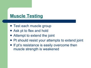Muscle Testing Test each muscle group Ask pt to flex and hold Attempt to extend the joint Pt should resist your attempts to extend joint If pt’s resistance is easily overcome then muscle strength is weakened 
