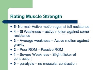 Rating Muscle Strength 5 - Normal- Active motion against full resistance 4  – Sl Weakness – active motion against some resistance 3  – Average weakness – Active motion against gravity 2  – Poor ROM – Passive ROM 1  – Severe Weakness - Slight flicker of contraction 0  – paralysis – no muscular contraction 