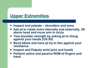 Upper Extremities Inspect and palpate – shoulders and arms Ask pt to rotate arms internally and externally, lift above head and move arm in circle Test shoulder strength by asking pt to shrug against your hands (CN XII) Bend elbow and have pt try to flex against your resistance Inspect and Palpate wrist joint and hands Perform active and passive ROM of fingers and hand 