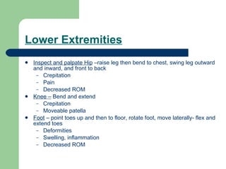 Lower Extremities Inspect and palpate Hip  –raise leg then bend to chest, swing leg outward and inward, and front to back Crepitation Pain Decreased ROM  Knee –  Bend and extend Crepitation Moveable patella Foot  – point toes up and then to floor, rotate foot, move laterally- flex and extend toes Deformities Swelling, inflammation Decreased ROM 