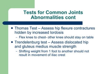 Tests for Common Joints Abnormalities cont Thomas Test – Assess hip flexure contractures hidden by increased lordosis Flex knee to chest- other knee should stay on table Trendelenburg test – Assess dislocated hip and gluteus medius muscle strength Shifting weight from 1 foot to another should not result in movement of iliac crest 