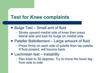 Test for Knee complaints Bulge Test – Small amt of fluid Stroke upward medial side of knee then press lateral side and look for bulge on medial side Patellar Ballottement – Large amount of fluid Press firmly on each side of patella then tap patella. If fluid present, will bounce back Lachmean test – instability Flex knee to 30 degrees. Try to move the lower leg from side to side 