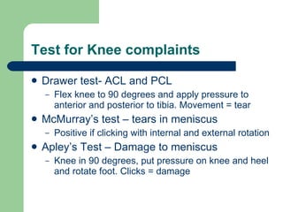 Test for Knee complaints Drawer test- ACL and PCL  Flex knee to 90 degrees and apply pressure to anterior and posterior to tibia. Movement = tear McMurray’s test – tears in meniscus Positive if clicking with internal and external rotation Apley’s Test – Damage to meniscus Knee in 90 degrees, put pressure on knee and heel and rotate foot. Clicks = damage 