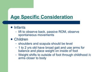 Age Specific Consideration Infants  lift to observe back, passive ROM, observe spontaneous movements Children shoulders and scapula should be level 1 to 2 yrs old have broad gait and use arms for balance and place weight on inside of foot Weight shifts to outside of foot through childhood /c arms closer to body 