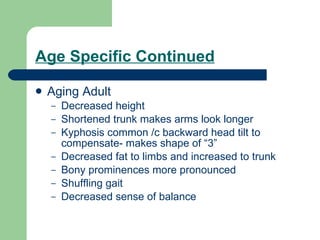 Age Specific Continued Aging Adult Decreased height Shortened trunk makes arms look longer Kyphosis common /c backward head tilt to compensate- makes shape of “3” Decreased fat to limbs and increased to trunk Bony prominences more pronounced Shuffling gait Decreased sense of balance 