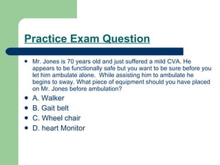Practice Exam Question Mr. Jones is 70 years old and just suffered a mild CVA. He appears to be functionally safe but you want to be sure before you let him ambulate alone.  While assisting him to ambulate he begins to sway. What piece of equipment should you have placed on Mr. Jones before ambulation? A. Walker B. Gait belt C. Wheel chair D. heart Monitor 