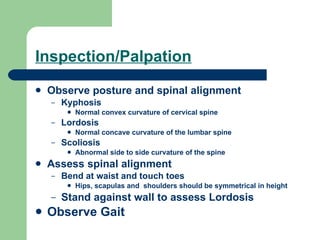 Inspection/Palpation Observe posture and spinal alignment Kyphosis Normal convex curvature of cervical spine Lordosis Normal concave curvature of the lumbar spine Scoliosis Abnormal side to side curvature of the spine Assess spinal alignment Bend at waist and touch toes Hips, scapulas and  shoulders should be symmetrical in height Stand against wall to assess Lordosis Observe Gait 