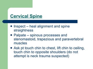 Cervical Spine Inspect – heal alignment and spine straightness  Palpate – spinous processes and stenomastoid, trapezious and paravertebral muscles Ask pt touch chin to chest, lift chin to ceiling, touch chin to opposite shoulders (do not attempt is neck trauma suspected) 