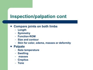 Inspection/palpation cont Compare joints on both limbs Length Symmetry Function-ROM Size and contour Skin for color, edema, masses or deformity Palpate Note temperature Swelling masses Crepitus Tone  