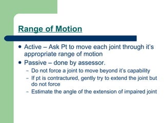 Range of Motion Active – Ask Pt to move each joint through it’s appropriate range of motion Passive – done by assessor.  Do not force a joint to move beyond it’s capability If pt is contractured, gently try to extend the joint but do not force Estimate the angle of the extension of impaired joint 