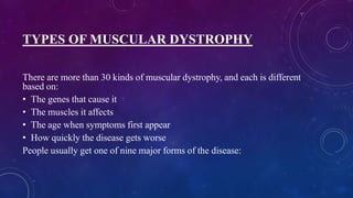 TYPES OF MUSCULAR DYSTROPHY
There are more than 30 kinds of muscular dystrophy, and each is different
based on:
• The genes that cause it
• The muscles it affects
• The age when symptoms first appear
• How quickly the disease gets worse
People usually get one of nine major forms of the disease:
 