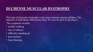 DUCHENNE MUSCULAR DYSTROPHY
This type of muscular dystrophy is the most common among children. The
majority of individuals affected are boys. It’s rare for girls to develop it.
The symptoms include:
• trouble walking
• loss of reflexes
• difficulty standing up
• poor posture
• bone thinning
 