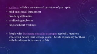 • scoliosis, which is an abnormal curvature of your spine
• mild intellectual impairment
• breathing difficulties
• swallowing problems
• lung and heart weakness
• People with Duchenne muscular dystrophy typically require a
wheelchair before their teenage years. The life expectancy for those
with this disease is late teens or 20s.
 