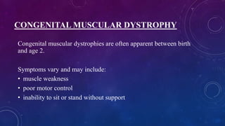 CONGENITAL MUSCULAR DYSTROPHY
Congenital muscular dystrophies are often apparent between birth
and age 2.
Symptoms vary and may include:
• muscle weakness
• poor motor control
• inability to sit or stand without support
 