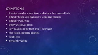 SYMPTOMS
• drooping muscles in your face, producing a thin, haggard look
• difficulty lifting your neck due to weak neck muscles
• difficulty swallowing
• droopy eyelids, or ptosis
• early baldness in the front area of your scalp
• poor vision, including cataracts
• weight loss
• increased sweating
 