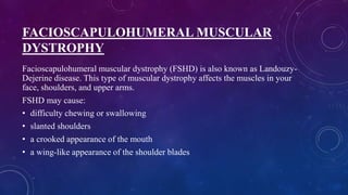 FACIOSCAPULOHUMERAL MUSCULAR
DYSTROPHY
Facioscapulohumeral muscular dystrophy (FSHD) is also known as Landouzy-
Dejerine disease. This type of muscular dystrophy affects the muscles in your
face, shoulders, and upper arms.
FSHD may cause:
• difficulty chewing or swallowing
• slanted shoulders
• a crooked appearance of the mouth
• a wing-like appearance of the shoulder blades
 
