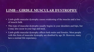 LIMB – GIRDLE MUSCULAR DYSTROPHY
• Limb-girdle muscular dystrophy causes weakening of the muscles and a loss
of muscle bulk.
• This type of muscular dystrophy usually begins in your shoulders and hips, but
it may also occur in your legs and neck.
• Limb-girdle muscular dystrophy affects both males and females. Most people
with this form of muscular dystrophy are disabled by age 20. However, many
have a normal life expectancy.
 