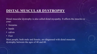 DISTAL MUSCULAR DYSTROPHY
Distal muscular dystrophy is also called distal myopathy. It affects the muscles in
your:
• forearms
• hands
• calves
• Feet
Most people, both male and female, are diagnosed with distal muscular
dystrophy between the ages of 40 and 60.
 