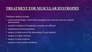 TREATMENT FOR MUSCULAR DYSTROPHY
Treatment options include:
• corticosteroid drugs, which help strengthen your muscles and slow muscle
deterioration
• assisted ventilation if respiratory muscles are affected
• medication for heart problems
• surgery to help correct the shortening of your muscles
• surgery to repair cataracts
• surgery to treat scoliosis
• surgery to treat cardiac problems
 