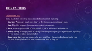 RISK FACTORS
Unchangeable risks
Some risk factors for osteoporosis are out of your control, including:
• Your sex. Women are much more likely to develop osteoporosis than are men.
• Age. The older you get, the greater your risk of osteoporosis.
• Race. You're at greatest risk of osteoporosis if you're white or of Asian descent.
• Family history. Having a parent or sibling with osteoporosis puts you at greater risk, especially
if your mother or father fractured a hip.
• Body frame size. Men and women who have small body frames tend to have a higher risk
because they might have less bone mass to draw from as they age
 