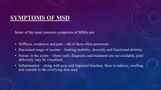 SYMPTOMS OF MSD
Some of the most common symptoms of MSDs are:
• Stiffness, weakness and pain – all of them often persistent.
• Decreased range of motion – limiting mobility, dexterity and functional abilities.
• Noises in the joints – where early diagnosis and treatment are not available, joint
deformity may be visualised.
• Inflammation – along with pain and impaired function, there is redness, swelling
and warmth in the overlying skin area.
 