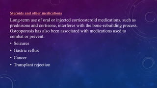 Steroids and other medications
Long-term use of oral or injected corticosteroid medications, such as
prednisone and cortisone, interferes with the bone-rebuilding process.
Osteoporosis has also been associated with medications used to
combat or prevent:
• Seizures
• Gastric reflux
• Cancer
• Transplant rejection
 