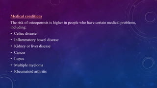 Medical conditions
The risk of osteoporosis is higher in people who have certain medical problems,
including:
• Celiac disease
• Inflammatory bowel disease
• Kidney or liver disease
• Cancer
• Lupus
• Multiple myeloma
• Rheumatoid arthritis
 