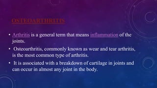 OSTEOARTHRITIS
• Arthritis is a general term that means inflammation of the
joints.
• Osteoarthritis, commonly known as wear and tear arthritis,
is the most common type of arthritis.
• It is associated with a breakdown of cartilage in joints and
can occur in almost any joint in the body.
 