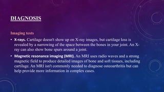 DIAGNOSIS
Imaging tests
• X-rays. Cartilage doesn't show up on X-ray images, but cartilage loss is
revealed by a narrowing of the space between the bones in your joint. An X-
ray can also show bone spurs around a joint.
• Magnetic resonance imaging (MRI). An MRI uses radio waves and a strong
magnetic field to produce detailed images of bone and soft tissues, including
cartilage. An MRI isn't commonly needed to diagnose osteoarthritis but can
help provide more information in complex cases.
 