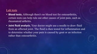 Lab tests
• Blood tests. Although there's no blood test for osteoarthritis,
certain tests can help rule out other causes of joint pain, such as
rheumatoid arthritis.
• Joint fluid analysis. Your doctor might use a needle to draw fluid
from an affected joint. The fluid is then tested for inflammation and
to determine whether your pain is caused by gout or an infection
rather than osteoarthritis.
 