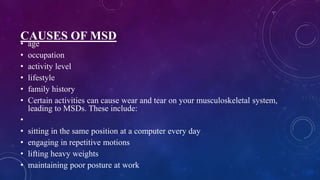 CAUSES OF MSD
• age
• occupation
• activity level
• lifestyle
• family history
• Certain activities can cause wear and tear on your musculoskeletal system,
leading to MSDs. These include:
•
• sitting in the same position at a computer every day
• engaging in repetitive motions
• lifting heavy weights
• maintaining poor posture at work
 