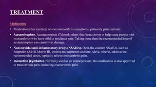 TREATMENT
Medications
• Medications that can help relieve osteoarthritis symptoms, primarily pain, include:
• Acetaminophen. Acetaminophen (Tylenol, others) has been shown to help some people with
osteoarthritis who have mild to moderate pain. Taking more than the recommended dose of
acetaminophen can cause liver damage.
• Nonsteroidal anti-inflammatory drugs (NSAIDs). Over-the-counter NSAIDs, such as
ibuprofen (Advil, Motrin IB, others) and naproxen sodium (Aleve, others), taken at the
recommended doses, typically relieve osteoarthritis pain.
• Duloxetine (Cymbalta). Normally used as an antidepressant, this medication is also approved
to treat chronic pain, including osteoarthritis pain.
 