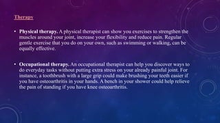 Therapy
• Physical therapy. A physical therapist can show you exercises to strengthen the
muscles around your joint, increase your flexibility and reduce pain. Regular
gentle exercise that you do on your own, such as swimming or walking, can be
equally effective.
• Occupational therapy. An occupational therapist can help you discover ways to
do everyday tasks without putting extra stress on your already painful joint. For
instance, a toothbrush with a large grip could make brushing your teeth easier if
you have osteoarthritis in your hands. A bench in your shower could help relieve
the pain of standing if you have knee osteoarthritis.
 