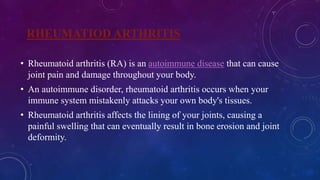RHEUMATIOD ARTHRITIS
• Rheumatoid arthritis (RA) is an autoimmune disease that can cause
joint pain and damage throughout your body.
• An autoimmune disorder, rheumatoid arthritis occurs when your
immune system mistakenly attacks your own body's tissues.
• Rheumatoid arthritis affects the lining of your joints, causing a
painful swelling that can eventually result in bone erosion and joint
deformity.
 