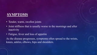 SYMPTOMS
• Tender, warm, swollen joints
• Joint stiffness that is usually worse in the mornings and after
inactivity
• Fatigue, fever and loss of appetite
As the disease progresses, symptoms often spread to the wrists,
knees, ankles, elbows, hips and shoulders.
 