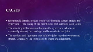 CAUSES
• Rheumatoid arthritis occurs when your immune system attacks the
synovium — the lining of the membranes that surround your joints.
• The resulting inflammation thickens the synovium, which can
eventually destroy the cartilage and bone within the joint.
• The tendons and ligaments that hold the joint together weaken and
stretch. Gradually, the joint loses its shape and alignment.
 