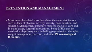 PREVENTION AND MANAGEMENT
• Most musculoskeletal disorders share the same risk factors
such as lack of physical activity, obesity, poor nutrition, and
smoking. Management generally requires specialist care and,
in many cases, surgical intervention. Some MSDs can be
resolved with primary care including psychological therapies,
weight management, exercise, and other Pharmacological
therapies.
 