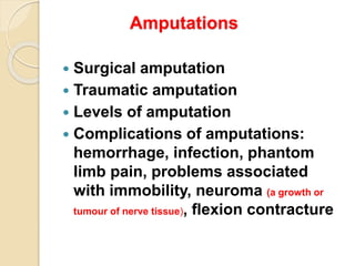 Amputations
 Surgical amputation
 Traumatic amputation
 Levels of amputation
 Complications of amputations:
hemorrhage, infection, phantom
limb pain, problems associated
with immobility, neuroma (a growth or
tumour of nerve tissue), flexion contracture
 