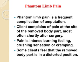 Phantom Limb Pain
 Phantom limb pain is a frequent
complication of amputation.
 Client complains of pain at the site
of the removed body part, most
often shortly after surgery.
 Pain is intense burning feeling,
crushing sensation or cramping.
 Some clients feel that the removed
body part is in a distorted position.
 
