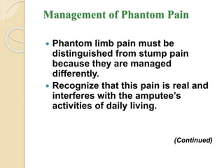 Management of Phantom Pain
 Phantom limb pain must be
distinguished from stump pain
because they are managed
differently.
 Recognize that this pain is real and
interferes with the amputee’s
activities of daily living.
(Continued)
 