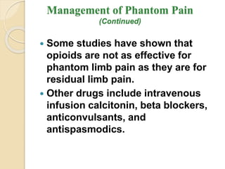 Management of Phantom Pain
(Continued)
 Some studies have shown that
opioids are not as effective for
phantom limb pain as they are for
residual limb pain.
 Other drugs include intravenous
infusion calcitonin, beta blockers,
anticonvulsants, and
antispasmodics.
 